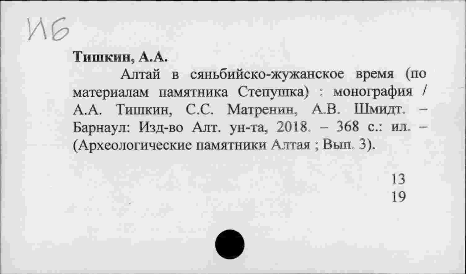 ﻿Тишкин, А.А.
Алтай в сяньбийско-жужанское время (по материалам памятника Степушка) : монография / А.А. Тишкин, С.С. Матренин, АВ. Шмидт. -Барнаул: Изд-во Алт. ун-та, 2018. - 368 с.: ил. -(Археологические памятники Алтая ; Вып, 3).
13
19